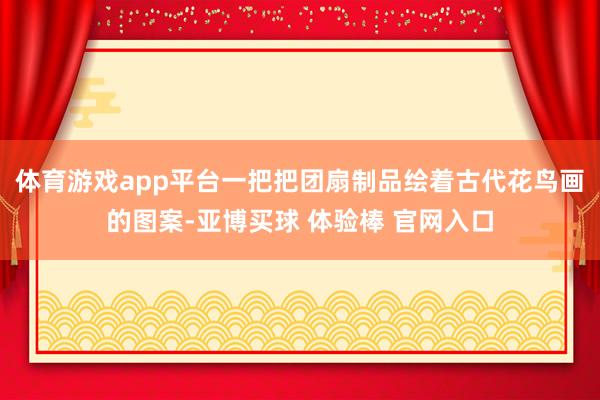 体育游戏app平台一把把团扇制品绘着古代花鸟画的图案-亚博买球 体验棒 官网入口