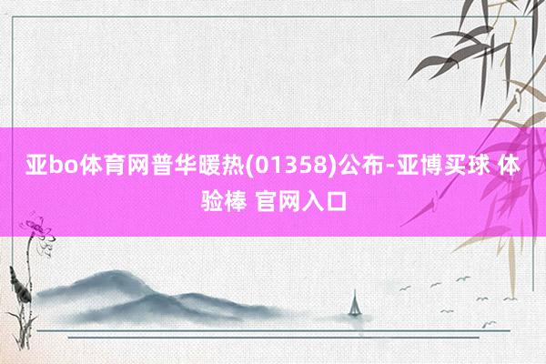 亚bo体育网普华暖热(01358)公布-亚博买球 体验棒 官网入口