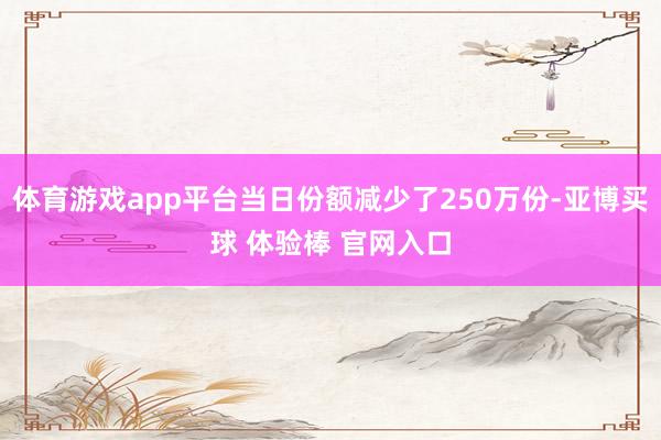 体育游戏app平台当日份额减少了250万份-亚博买球 体验棒 官网入口