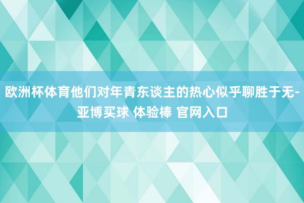 欧洲杯体育他们对年青东谈主的热心似乎聊胜于无-亚博买球 体验棒 官网入口