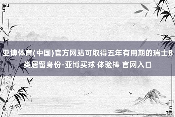 亚博体育(中国)官方网站可取得五年有用期的瑞士B类居留身份-亚博买球 体验棒 官网入口