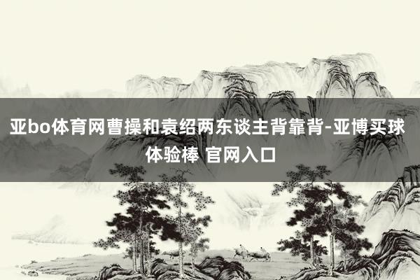 亚bo体育网曹操和袁绍两东谈主背靠背-亚博买球 体验棒 官网入口