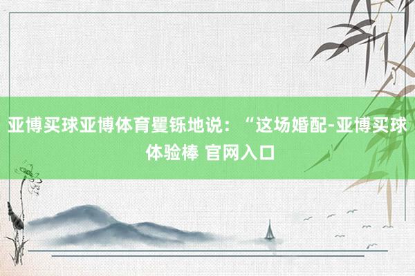 亚博买球亚博体育矍铄地说：“这场婚配-亚博买球 体验棒 官网入口