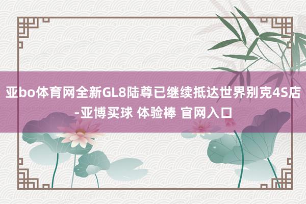 亚bo体育网全新GL8陆尊已继续抵达世界别克4S店-亚博买球 体验棒 官网入口