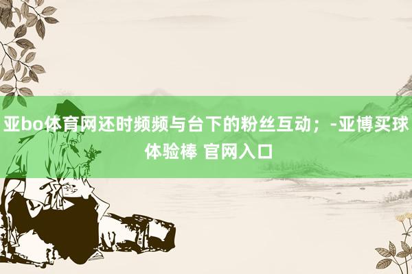 亚bo体育网还时频频与台下的粉丝互动；-亚博买球 体验棒 官网入口