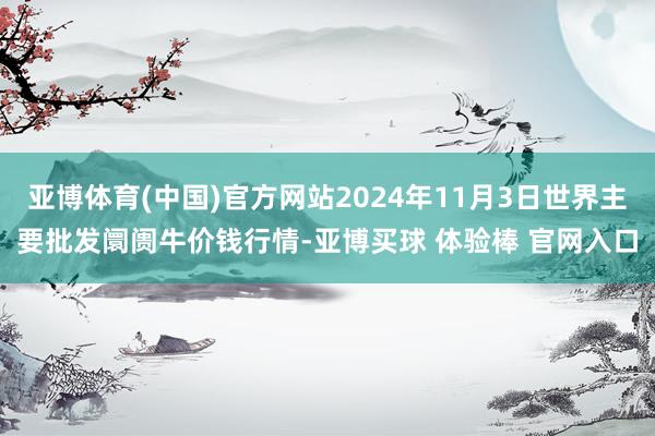 亚博体育(中国)官方网站2024年11月3日世界主要批发阛阓牛价钱行情-亚博买球 体验棒 官网入口