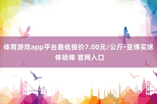 体育游戏app平台最低报价7.00元/公斤-亚博买球 体验棒 官网入口