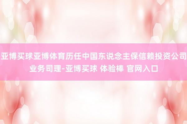 亚博买球亚博体育历任中国东说念主保信赖投资公司业务司理-亚博买球 体验棒 官网入口