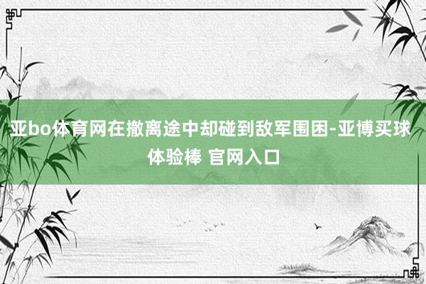 亚bo体育网在撤离途中却碰到敌军围困-亚博买球 体验棒 官网入口