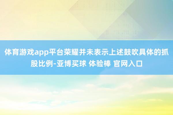 体育游戏app平台荣耀并未表示上述鼓吹具体的抓股比例-亚博买球 体验棒 官网入口