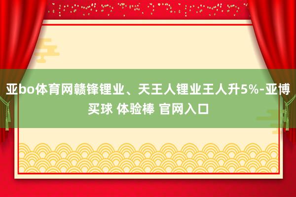亚bo体育网赣锋锂业、天王人锂业王人升5%-亚博买球 体验棒 官网入口