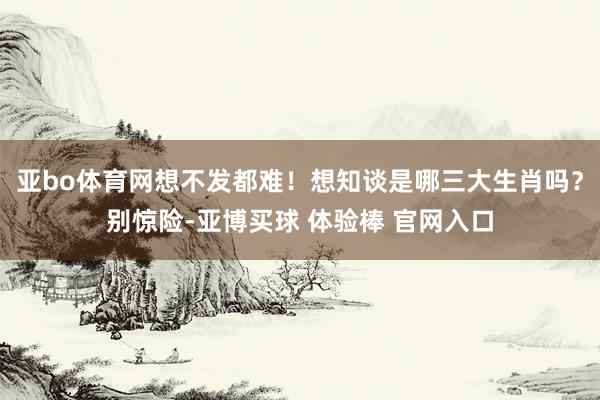 亚bo体育网想不发都难！想知谈是哪三大生肖吗？别惊险-亚博买球 体验棒 官网入口