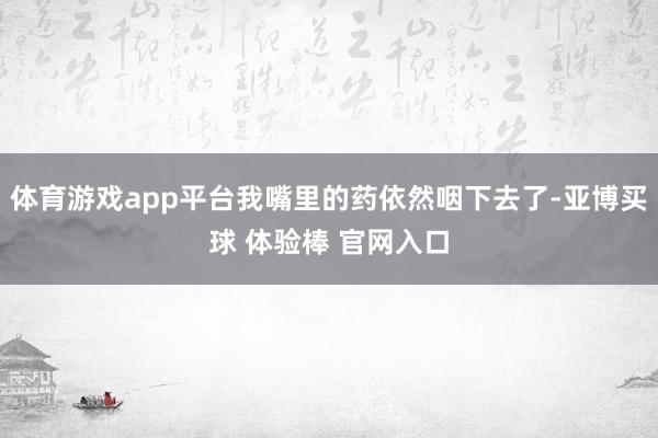 体育游戏app平台我嘴里的药依然咽下去了-亚博买球 体验棒 官网入口