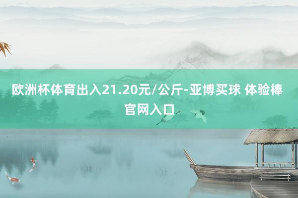 欧洲杯体育出入21.20元/公斤-亚博买球 体验棒 官网入口