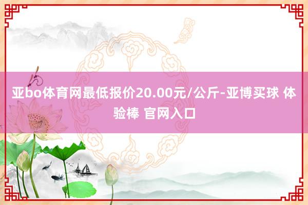 亚bo体育网最低报价20.00元/公斤-亚博买球 体验棒 官网入口