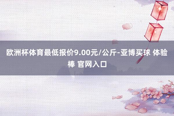 欧洲杯体育最低报价9.00元/公斤-亚博买球 体验棒 官网入口