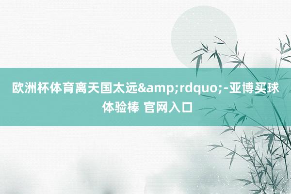 欧洲杯体育离天国太远&rdquo;-亚博买球 体验棒 官网入口