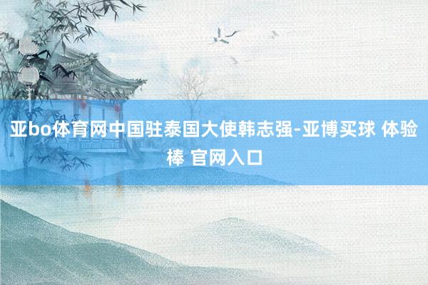 亚bo体育网中国驻泰国大使韩志强-亚博买球 体验棒 官网入口