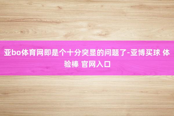 亚bo体育网即是个十分突显的问题了-亚博买球 体验棒 官网入口