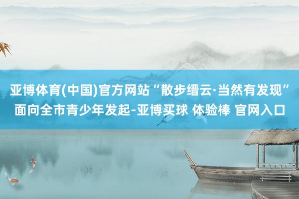 亚博体育(中国)官方网站“散步缙云·当然有发现”面向全市青少年发起-亚博买球 体验棒 官网入口