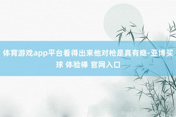 体育游戏app平台看得出来他对枪是真有瘾-亚博买球 体验棒 官网入口
