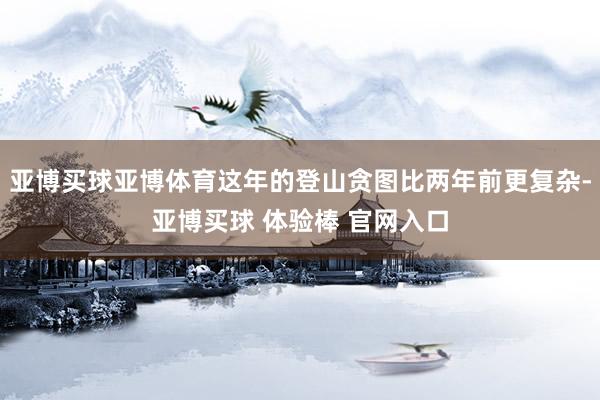 亚博买球亚博体育这年的登山贪图比两年前更复杂-亚博买球 体验棒 官网入口