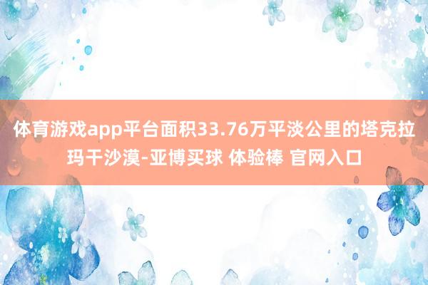 体育游戏app平台面积33.76万平淡公里的塔克拉玛干沙漠-亚博买球 体验棒 官网入口