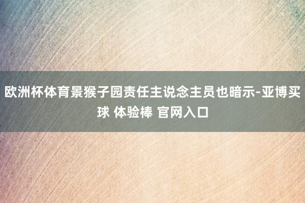 欧洲杯体育景猴子园责任主说念主员也暗示-亚博买球 体验棒 官网入口