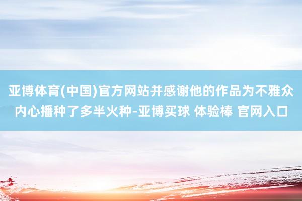 亚博体育(中国)官方网站并感谢他的作品为不雅众内心播种了多半火种-亚博买球 体验棒 官网入口