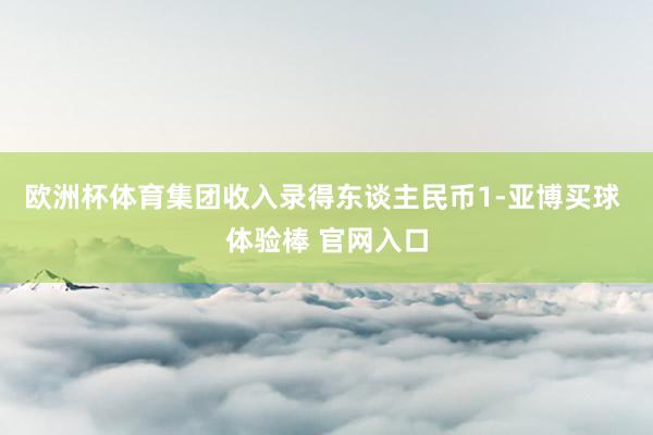 欧洲杯体育集团收入录得东谈主民币1-亚博买球 体验棒 官网入口