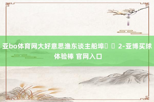 亚bo体育网大好意思渔东谈主船埠⛵️2-亚博买球 体验棒 官网入口