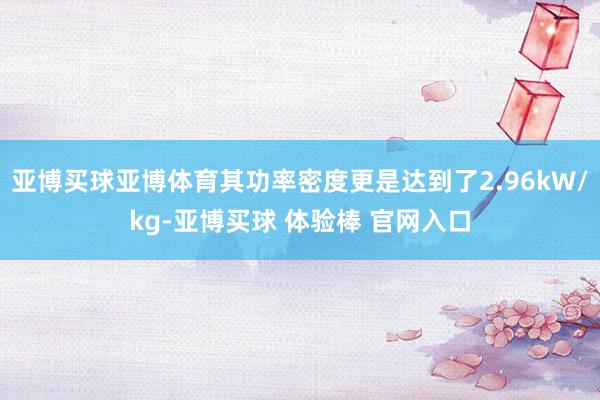亚博买球亚博体育其功率密度更是达到了2.96kW/kg-亚博买球 体验棒 官网入口