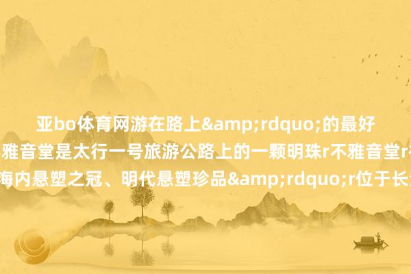 亚bo体育网游在路上&rdquo;的最好意思自驾杰作阶梯r不雅音堂是太行一号旅游公路上的一颗明珠r不雅音堂r被誉为&ldquo;海内悬塑之冠、明代悬塑珍品&rdquo;r位于长治市西郊梁家庄村西r它始建于明万积年间r历经四百多年风雨浸礼r它也曾屹立在这片地皮上r寺院虽小r却因供奉500余尊明代悬塑而名声远扬r2001年r不雅音堂被国务院公布为第五批世界要点文物保护单元rrrr规划：黄河新闻网采编中