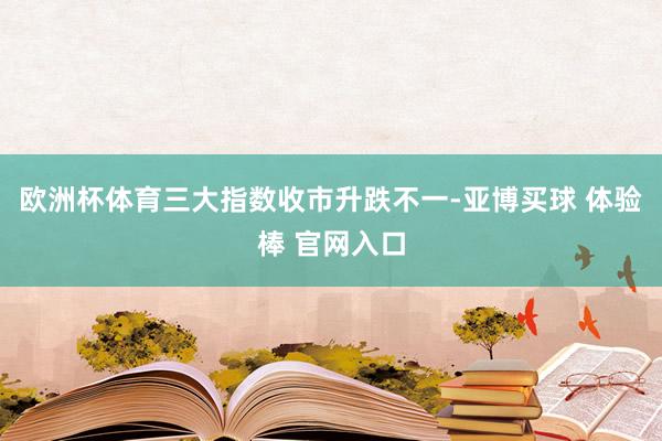欧洲杯体育三大指数收市升跌不一-亚博买球 体验棒 官网入口