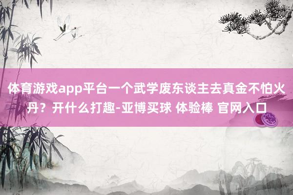 体育游戏app平台一个武学废东谈主去真金不怕火丹？开什么打趣-亚博买球 体验棒 官网入口