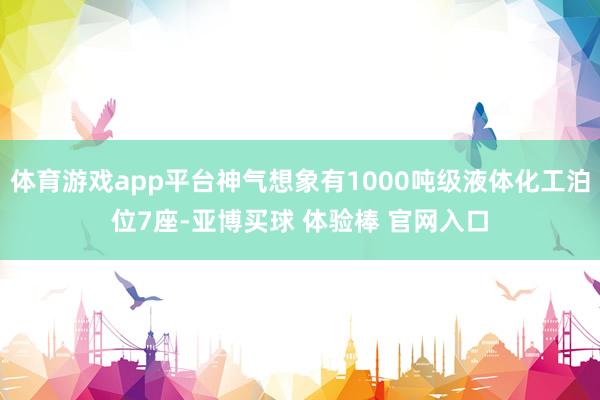 体育游戏app平台神气想象有1000吨级液体化工泊位7座-亚博买球 体验棒 官网入口