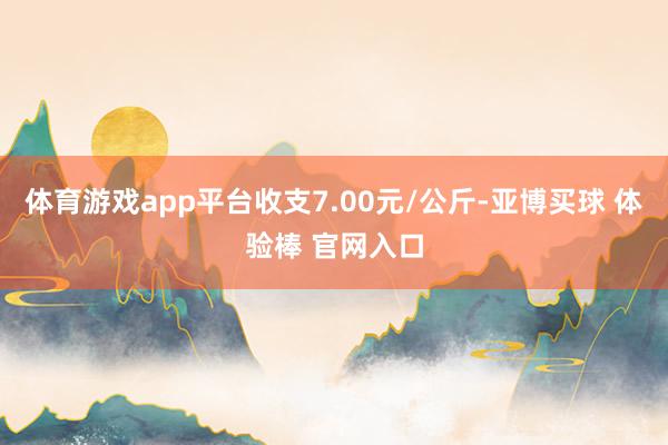 体育游戏app平台收支7.00元/公斤-亚博买球 体验棒 官网入口