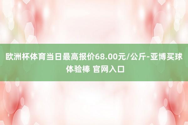 欧洲杯体育当日最高报价68.00元/公斤-亚博买球 体验棒 官网入口
