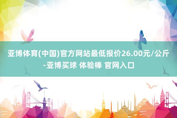 亚博体育(中国)官方网站最低报价26.00元/公斤-亚博买球 体验棒 官网入口