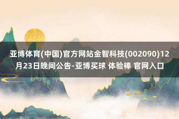 亚博体育(中国)官方网站金智科技(002090)12月23日晚间公告-亚博买球 体验棒 官网入口