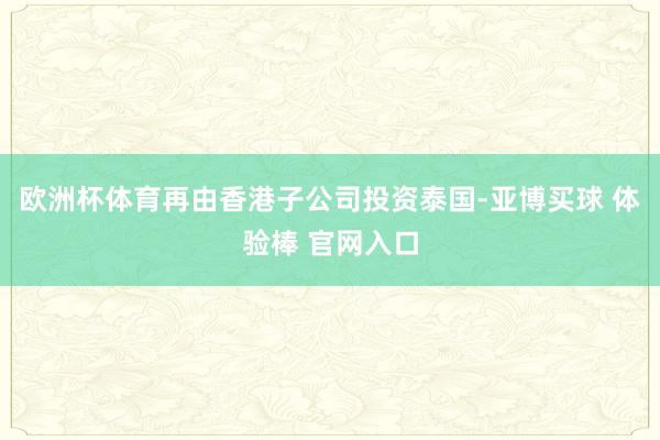 欧洲杯体育再由香港子公司投资泰国-亚博买球 体验棒 官网入口