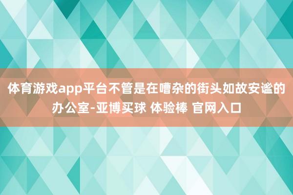 体育游戏app平台不管是在嘈杂的街头如故安谧的办公室-亚博买球 体验棒 官网入口
