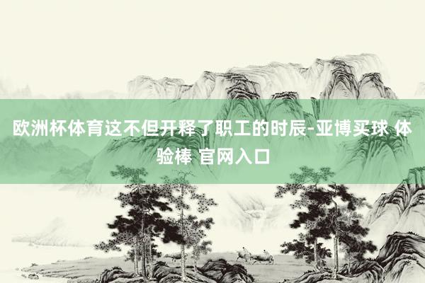 欧洲杯体育这不但开释了职工的时辰-亚博买球 体验棒 官网入口