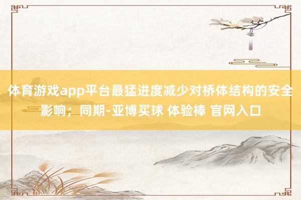 体育游戏app平台最猛进度减少对桥体结构的安全影响；同期-亚博买球 体验棒 官网入口