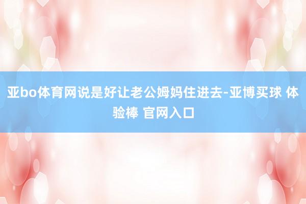 亚bo体育网说是好让老公姆妈住进去-亚博买球 体验棒 官网入口