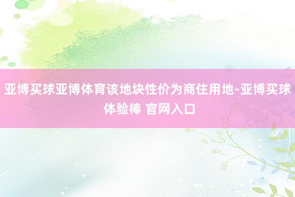 亚博买球亚博体育该地块性价为商住用地-亚博买球 体验棒 官网入口