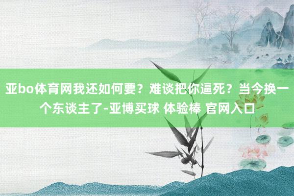 亚bo体育网我还如何要？难谈把你逼死？当今换一个东谈主了-亚博买球 体验棒 官网入口