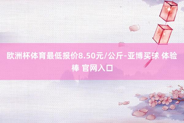 欧洲杯体育最低报价8.50元/公斤-亚博买球 体验棒 官网入口
