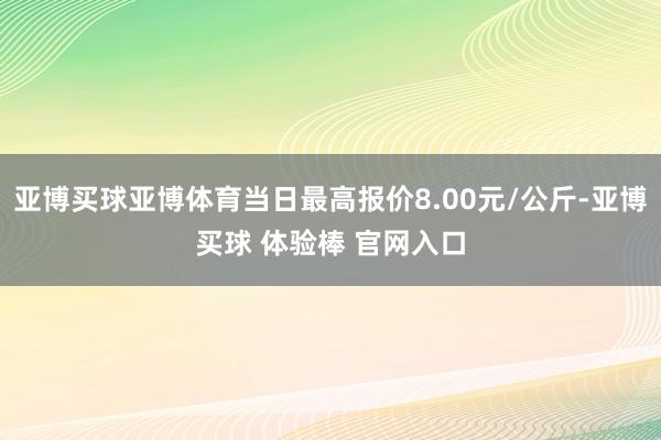 亚博买球亚博体育当日最高报价8.00元/公斤-亚博买球 体验棒 官网入口