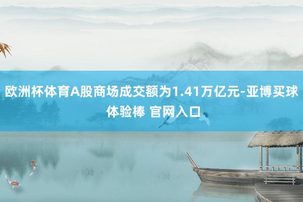 欧洲杯体育A股商场成交额为1.41万亿元-亚博买球 体验棒 官网入口